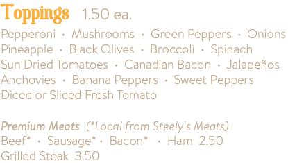 Toppings 1.50 ea. Pepperoni • Mushrooms • Green Peppers • Onions Pineapple • Black Olives • Broccoli • Spinach Sun Dried Tomatoes • Canadian Bacon • Jalapeños Anchovies • Banana Peppers • Sweet Peppers Diced or Sliced Fresh Tomato Premium Meats (*Local from Steely's Meats) Beef* • Sausage* • Bacon* • Ham 2.50 Grilled Steak 3.50