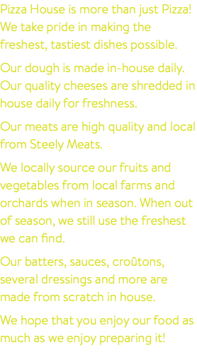 Pizza House is more than just Pizza! We take pride in making the freshest, tastiest dishes possible. Our dough is made in-house daily. Our quality cheeses are shredded in house daily for freshness. Our meats are high quality and local from Steely Meats. We locally source our fruits and vegetables from local farms and orchards when in season. When out of season, we still use the freshest we can find. Our batters, sauces, croûtons, several dressings and more are made from scratch in house. We hope that you enjoy our food as much as we enjoy preparing it!